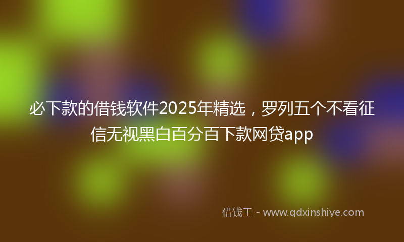 必下款的借钱软件2025年精选，罗列五个不看征信无视黑白百分百下款网贷app