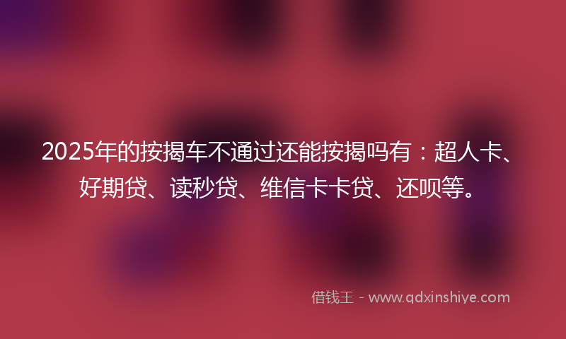 2025年的按揭车不通过还能按揭吗有：超人卡、好期贷、读秒贷、维信卡卡贷、还呗等。