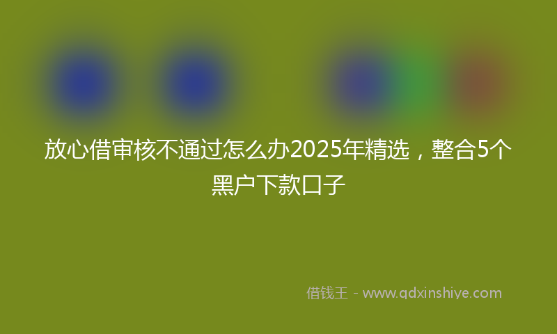 放心借审核不通过怎么办2025年精选，整合5个黑户下款口子