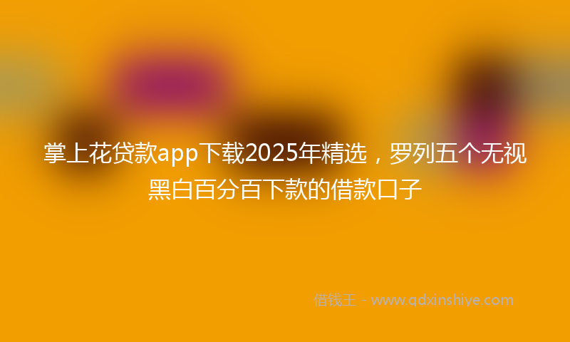 掌上花贷款app下载2025年精选，罗列五个无视黑白百分百下款的借款口子