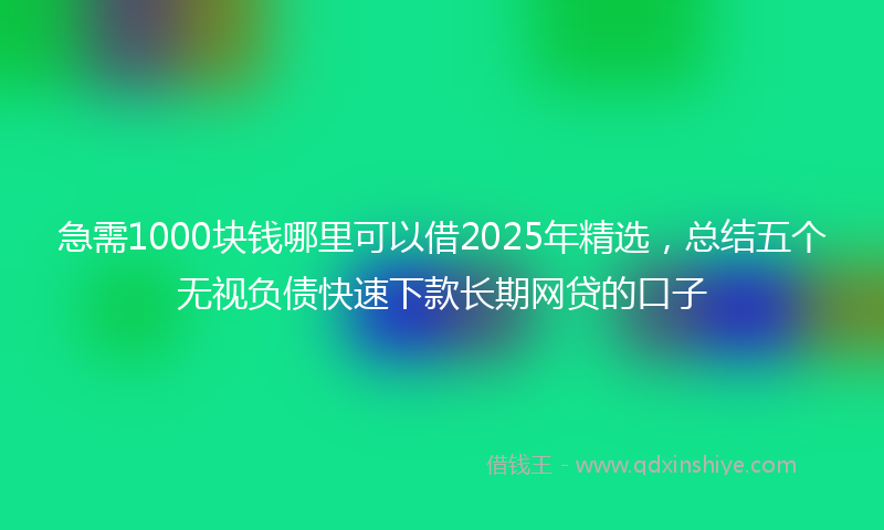 急需1000块钱哪里可以借2025年精选，总结五个无视负债快速下款长期网贷的口子