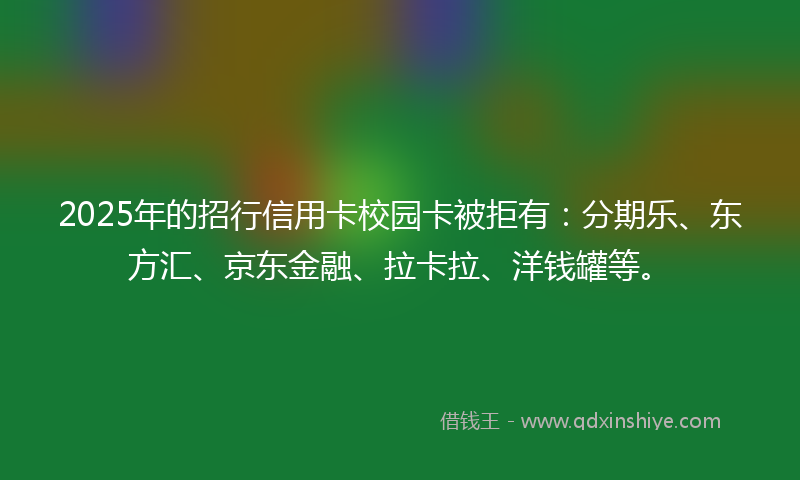 2025年的招行信用卡校园卡被拒有：分期乐、东方汇、京东金融、拉卡拉、洋钱罐等。