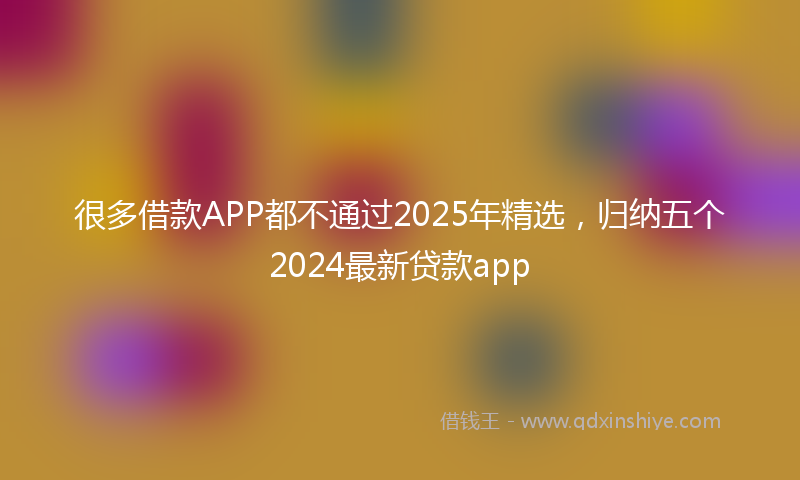 很多借款APP都不通过2025年精选，归纳五个2024最新贷款app