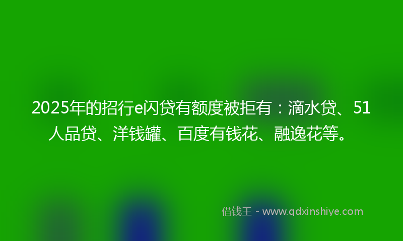 2025年的招行e闪贷有额度被拒有：滴水贷、51人品贷、洋钱罐、百度有钱花、融逸花等。