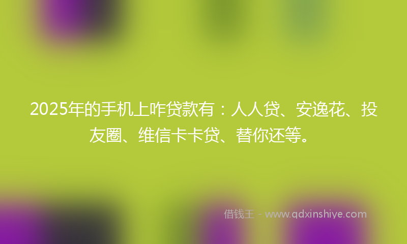 2025年的手机上咋贷款有：人人贷、安逸花、投友圈、维信卡卡贷、替你还等。