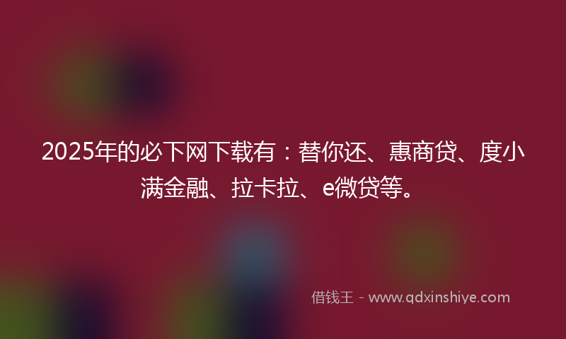 2025年的必下网下载有：替你还、惠商贷、度小满金融、拉卡拉、e微贷等。