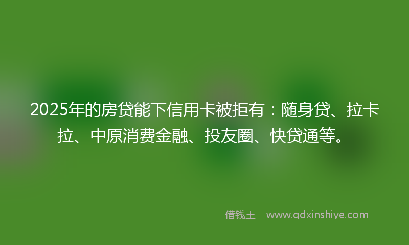 2025年的房贷能下信用卡被拒有：随身贷、拉卡拉、中原消费金融、投友圈、快贷通等。