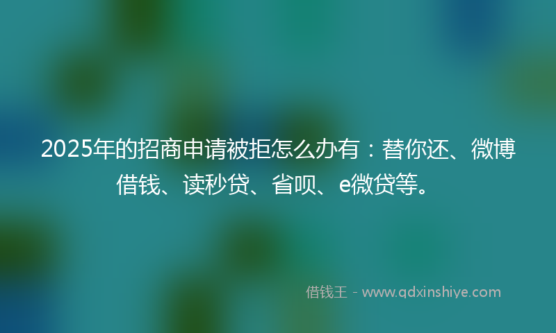 2025年的招商申请被拒怎么办有：替你还、微博借钱、读秒贷、省呗、e微贷等。