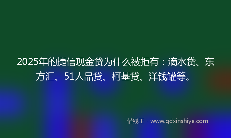 2025年的捷信现金贷为什么被拒有：滴水贷、东方汇、51人品贷、柯基贷、洋钱罐等。
