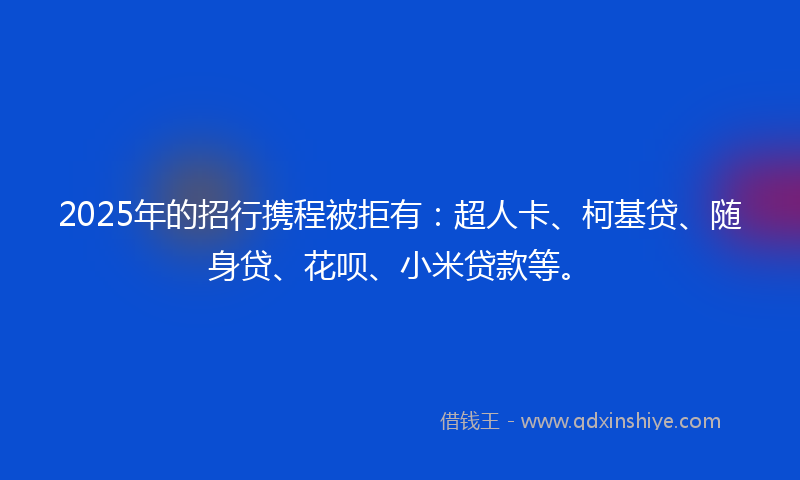 2025年的招行携程被拒有：超人卡、柯基贷、随身贷、花呗、小米贷款等。