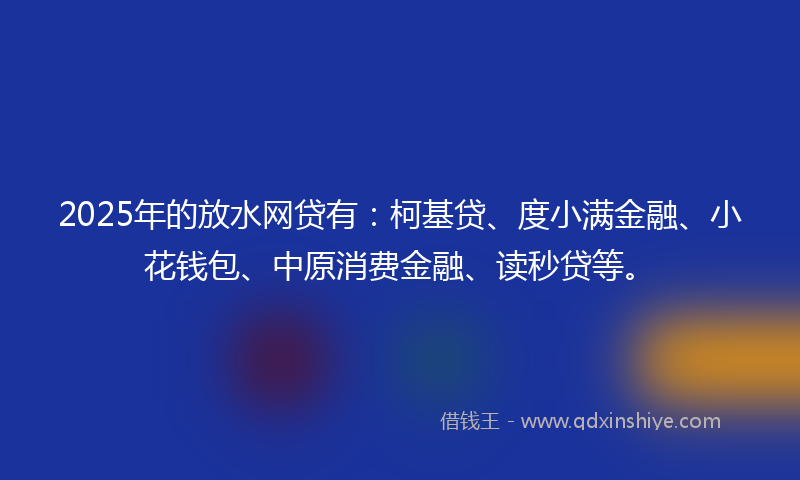 2025年的放水网贷有：柯基贷、度小满金融、小花钱包、中原消费金融、读秒贷等。