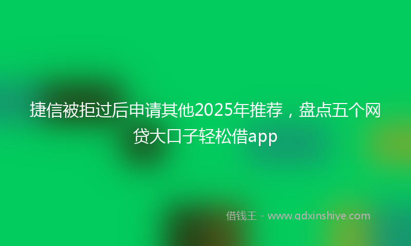 捷信被拒过后申请其他2025年推荐，盘点五个网贷大口子轻松借app