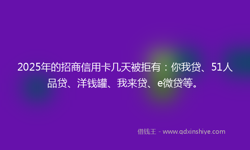 2025年的招商信用卡几天被拒有：你我贷、51人品贷、洋钱罐、我来贷、e微贷等。