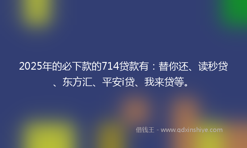 2025年的必下款的714贷款有：替你还、读秒贷、东方汇、平安i贷、我来贷等。