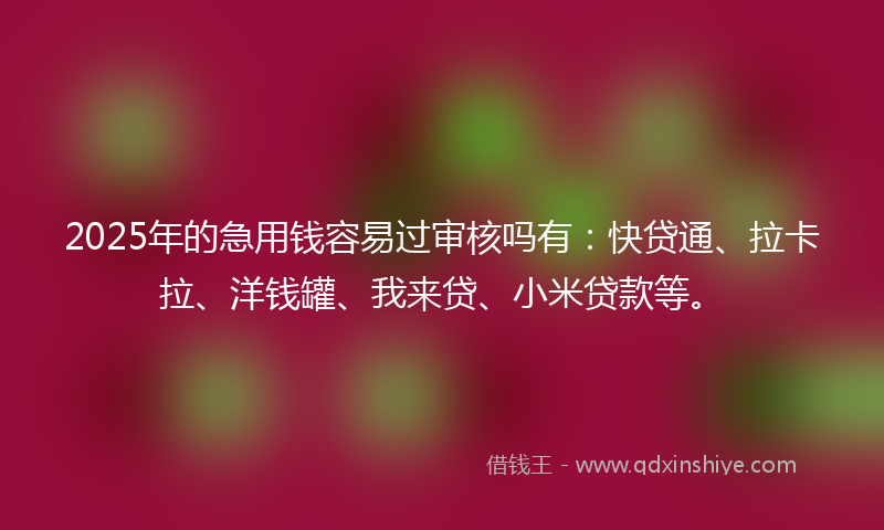 2025年的急用钱容易过审核吗有：快贷通、拉卡拉、洋钱罐、我来贷、小米贷款等。