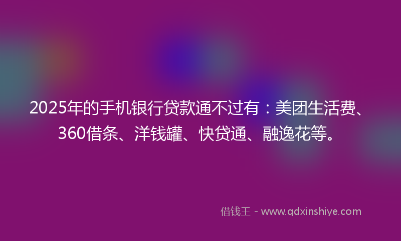 2025年的手机银行贷款通不过有：美团生活费、360借条、洋钱罐、快贷通、融逸花等。