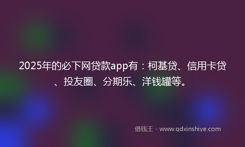 2025年的必下网贷款app有：柯基贷、信用卡贷、投友圈、分期乐、洋钱罐等。