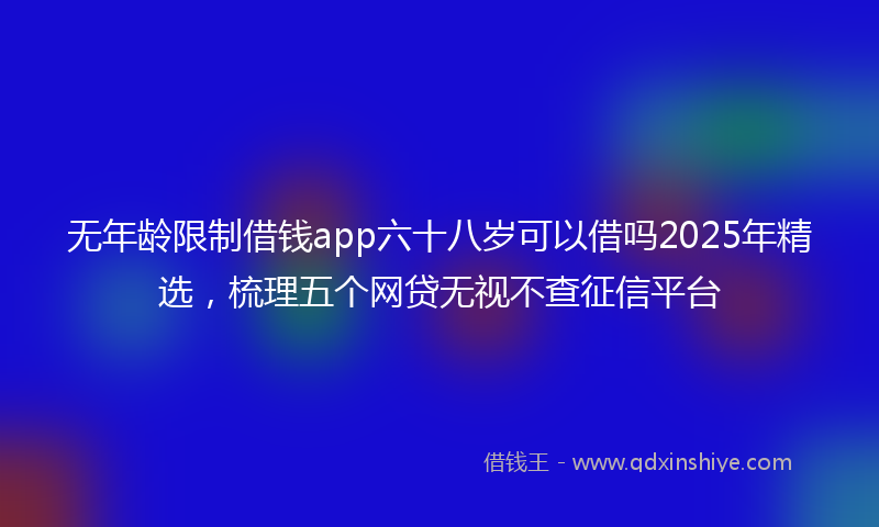 无年龄限制借钱app六十八岁可以借吗2025年精选，梳理五个网贷无视不查征信平台