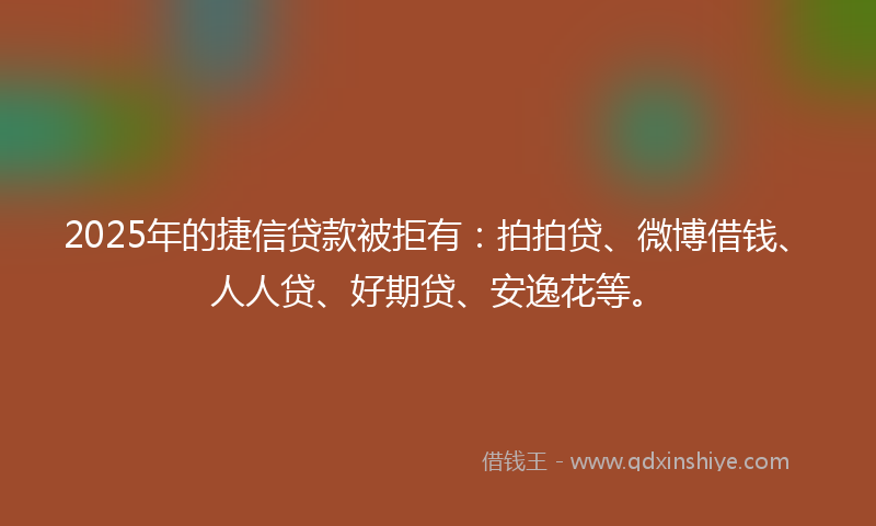 2025年的捷信贷款被拒有：拍拍贷、微博借钱、人人贷、好期贷、安逸花等。