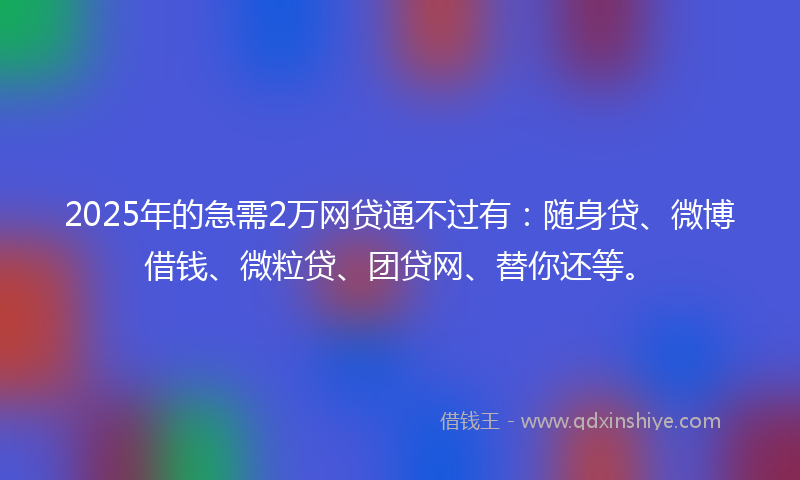 2025年的急需2万网贷通不过有：随身贷、微博借钱、微粒贷、团贷网、替你还等。