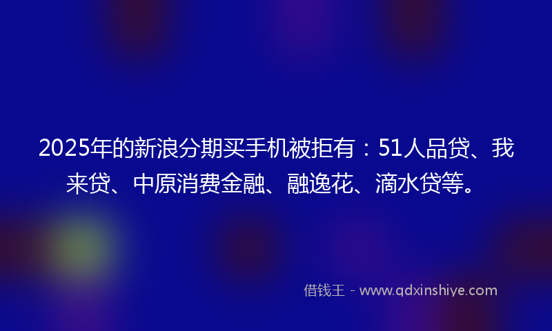 2025年的新浪分期买手机被拒有：51人品贷、我来贷、中原消费金融、融逸花、滴水贷等。