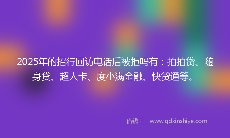 2025年的招行回访电话后被拒吗有：拍拍贷、随身贷、超人卡、度小满金融、快贷通等。