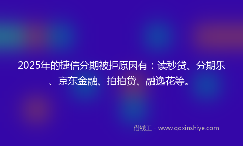 2025年的捷信分期被拒原因有：读秒贷、分期乐、京东金融、拍拍贷、融逸花等。