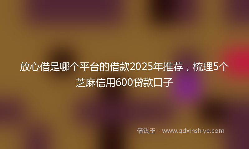 放心借是哪个平台的借款2025年推荐，梳理5个芝麻信用600贷款口子
