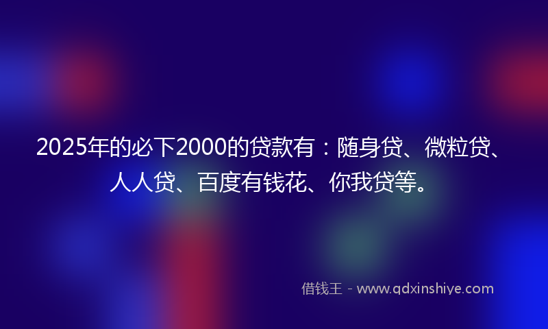 2025年的必下2000的贷款有：随身贷、微粒贷、人人贷、百度有钱花、你我贷等。