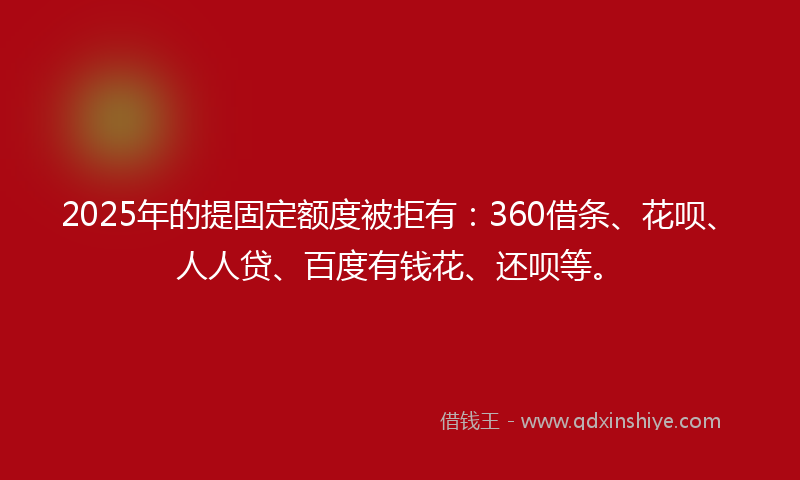 2025年的提固定额度被拒有：360借条、花呗、人人贷、百度有钱花、还呗等。