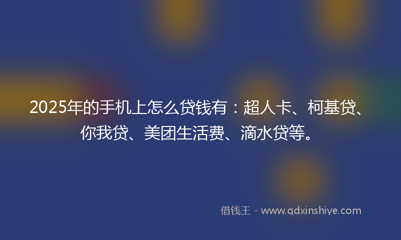 2025年的手机上怎么贷钱有：超人卡、柯基贷、你我贷、美团生活费、滴水贷等。