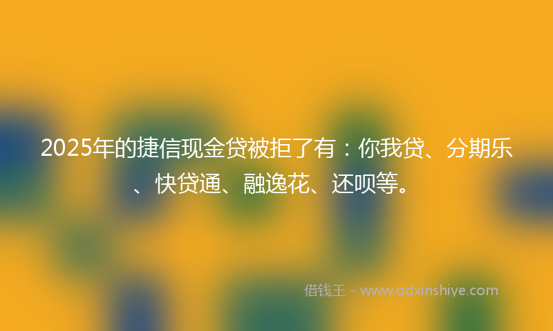 2025年的捷信现金贷被拒了有：你我贷、分期乐、快贷通、融逸花、还呗等。