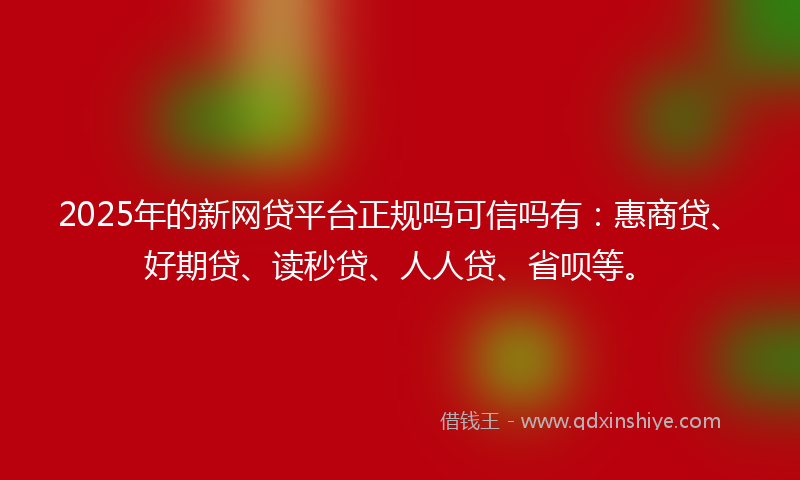 2025年的新网贷平台正规吗可信吗有：惠商贷、好期贷、读秒贷、人人贷、省呗等。