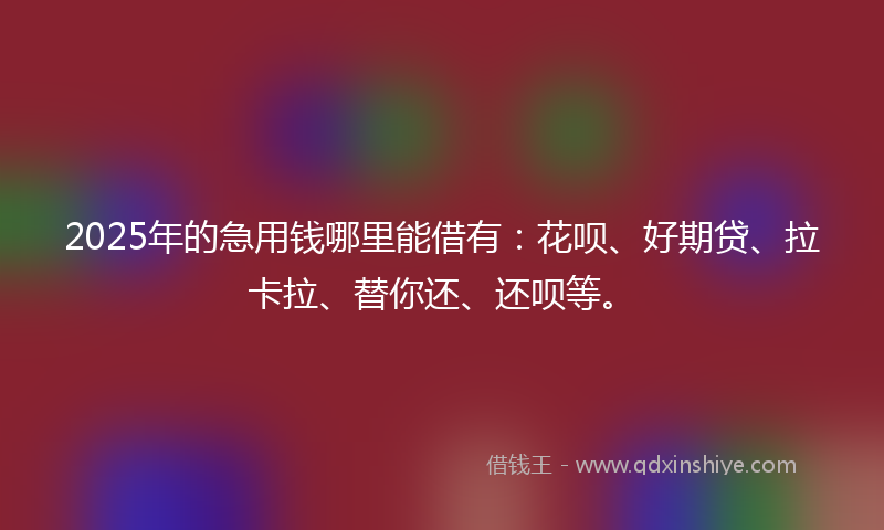 2025年的急用钱哪里能借有：花呗、好期贷、拉卡拉、替你还、还呗等。