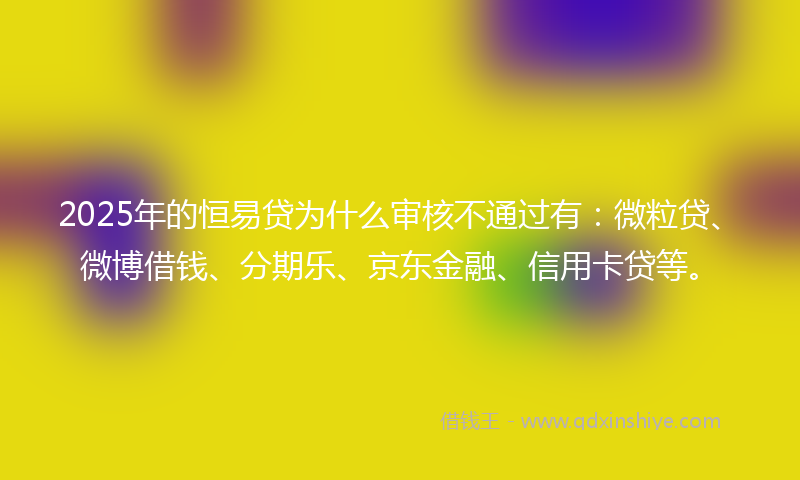 2025年的恒易贷为什么审核不通过有：微粒贷、微博借钱、分期乐、京东金融、信用卡贷等。
