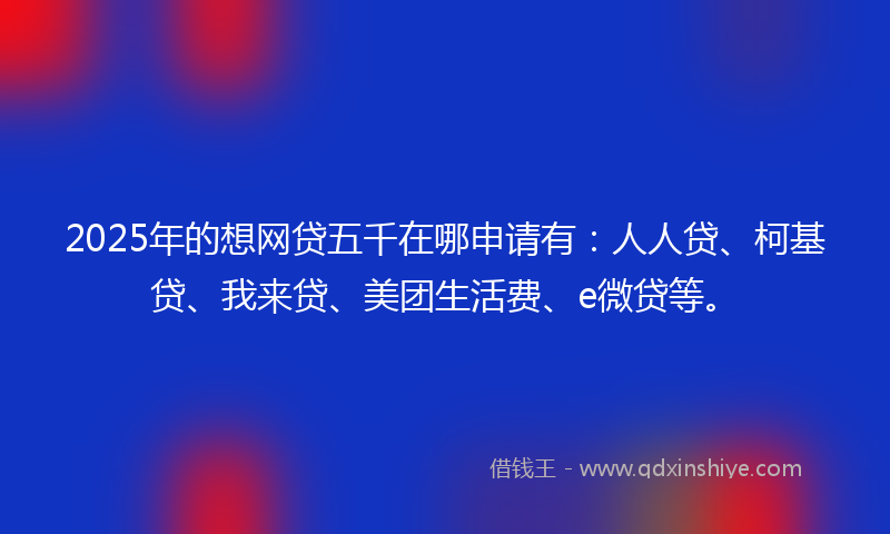 2025年的想网贷五千在哪申请有：人人贷、柯基贷、我来贷、美团生活费、e微贷等。