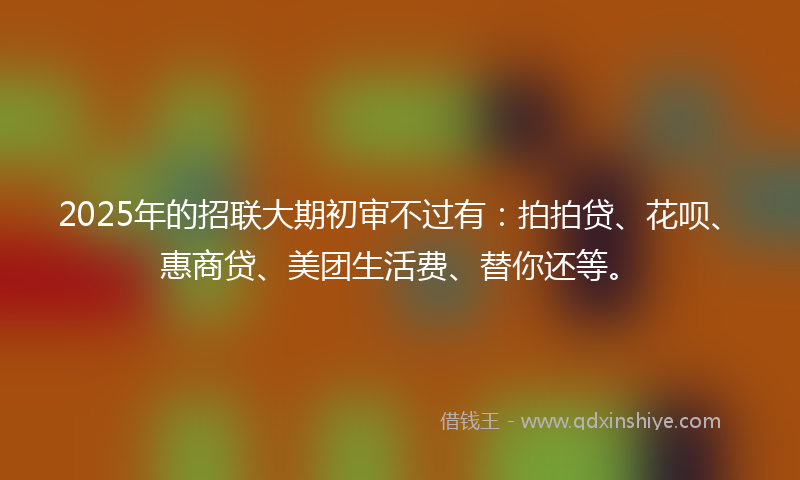 2025年的招联大期初审不过有：拍拍贷、花呗、惠商贷、美团生活费、替你还等。