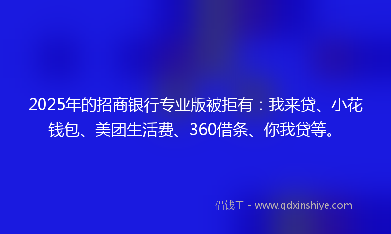 2025年的招商银行专业版被拒有：我来贷、小花钱包、美团生活费、360借条、你我贷等。