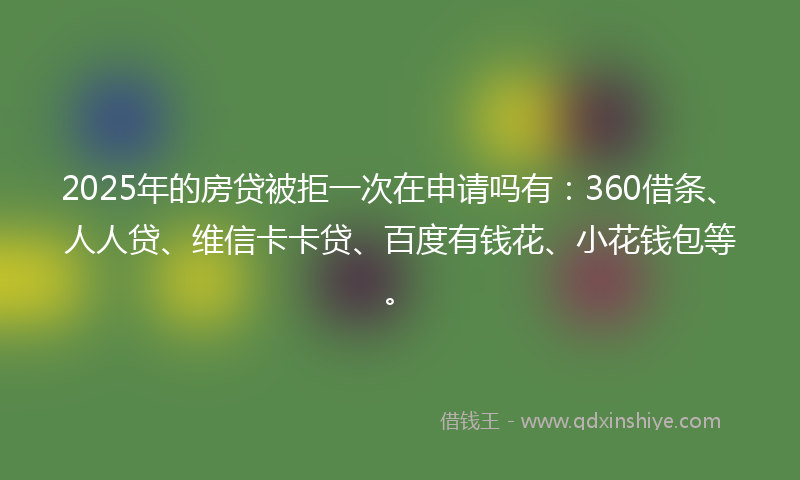 2025年的房贷被拒一次在申请吗有：360借条、人人贷、维信卡卡贷、百度有钱花、小花钱包等。