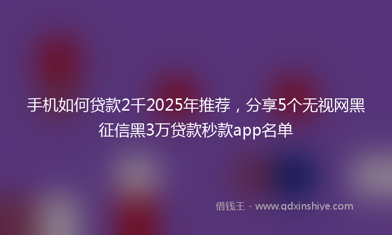 手机如何贷款2千2025年推荐，分享5个无视网黑征信黑3万贷款秒款app名单
