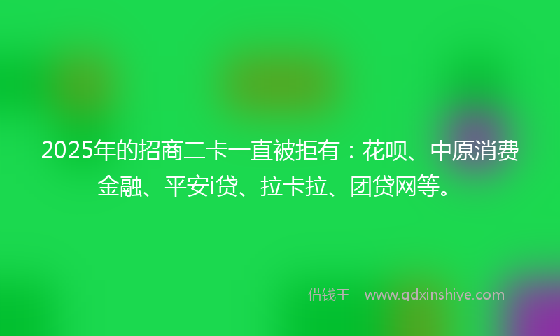 2025年的招商二卡一直被拒有：花呗、中原消费金融、平安i贷、拉卡拉、团贷网等。