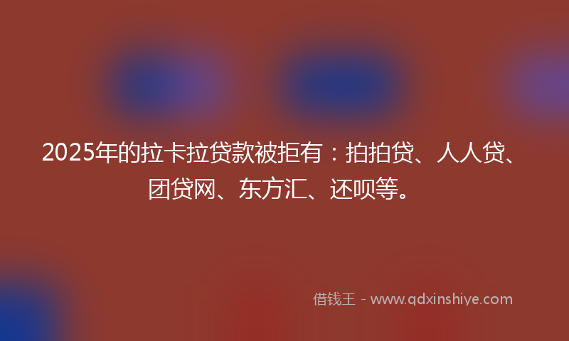 2025年的拉卡拉贷款被拒有：拍拍贷、人人贷、团贷网、东方汇、还呗等。