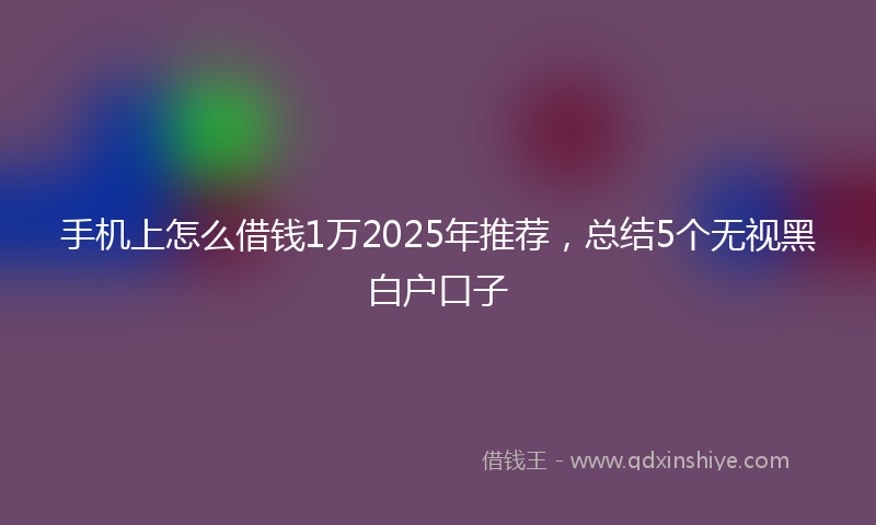 手机上怎么借钱1万2025年推荐，总结5个无视黑白户口子