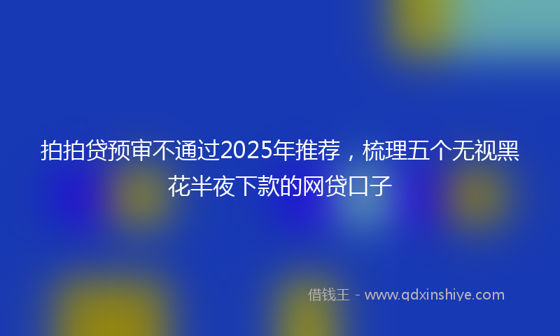拍拍贷预审不通过2025年推荐，梳理五个无视黑花半夜下款的网贷口子