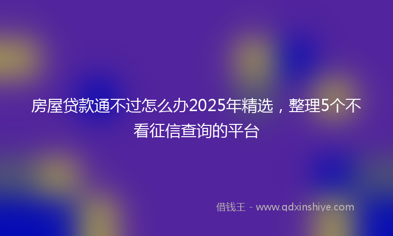房屋贷款通不过怎么办2025年精选，整理5个不看征信查询的平台