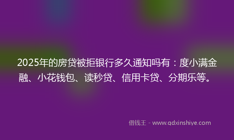 2025年的房贷被拒银行多久通知吗有：度小满金融、小花钱包、读秒贷、信用卡贷、分期乐等。