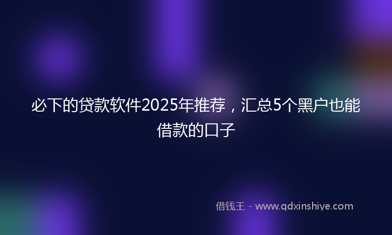 必下的贷款软件2025年推荐，汇总5个黑户也能借款的口子
