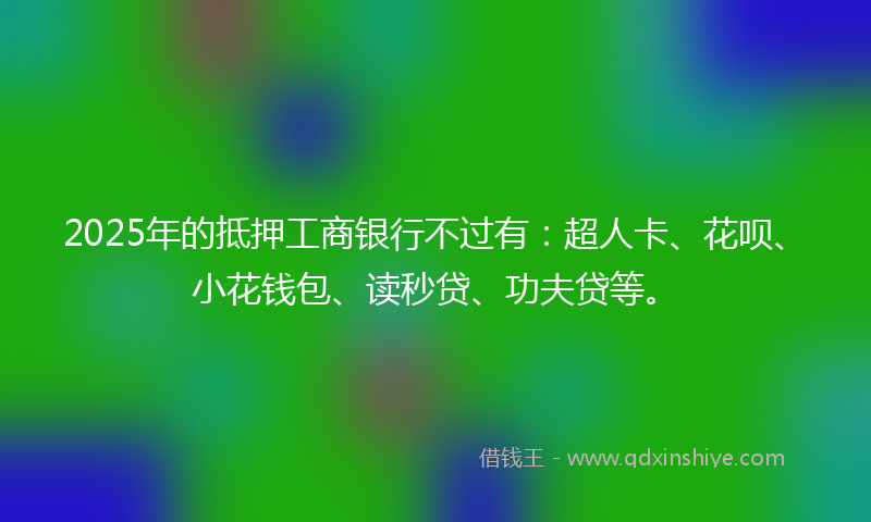 2025年的抵押工商银行不过有：超人卡、花呗、小花钱包、读秒贷、功夫贷等。