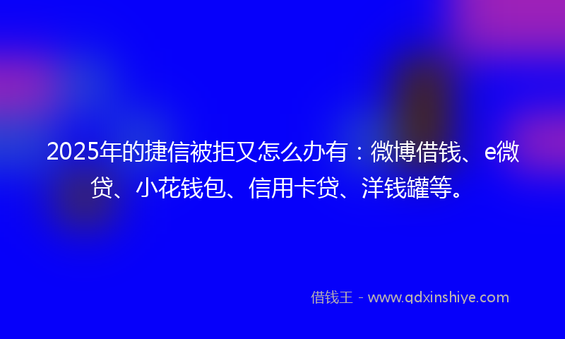 2025年的捷信被拒又怎么办有：微博借钱、e微贷、小花钱包、信用卡贷、洋钱罐等。