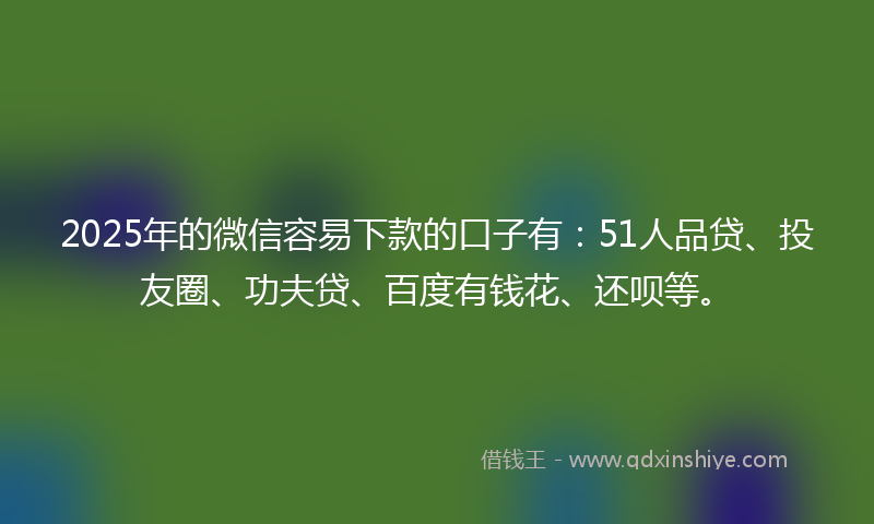 2025年的微信容易下款的口子有：51人品贷、投友圈、功夫贷、百度有钱花、还呗等。